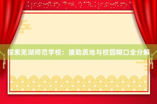 探索芜湖师范学校：援助质地与校园糊口全分解