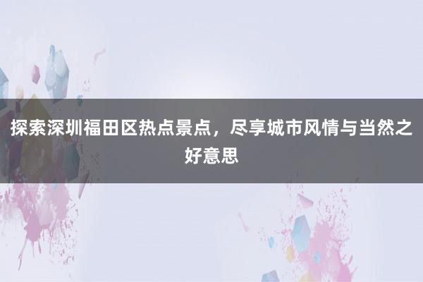 探索深圳福田区热点景点，尽享城市风情与当然之好意思