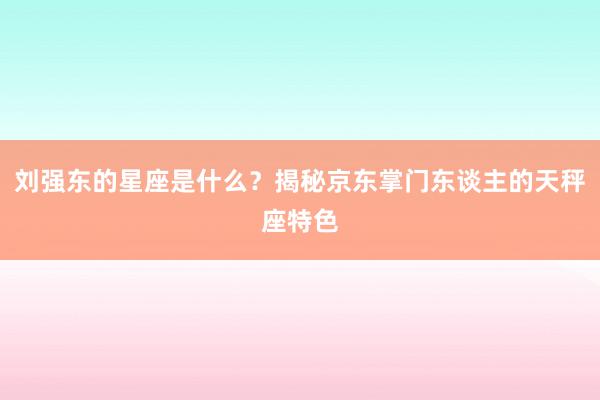 刘强东的星座是什么？揭秘京东掌门东谈主的天秤座特色