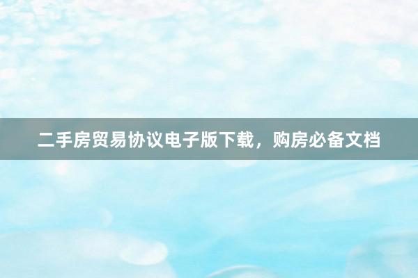 二手房贸易协议电子版下载，购房必备文档