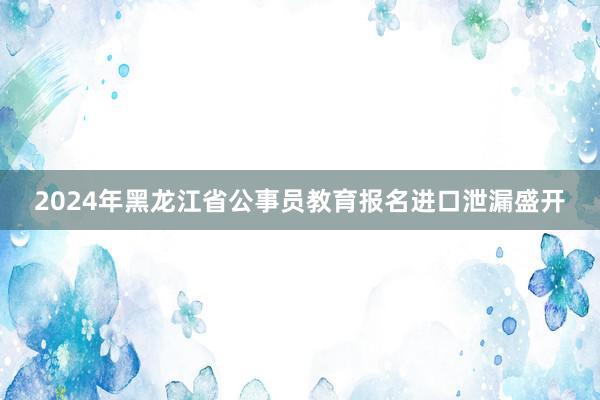 2024年黑龙江省公事员教育报名进口泄漏盛开