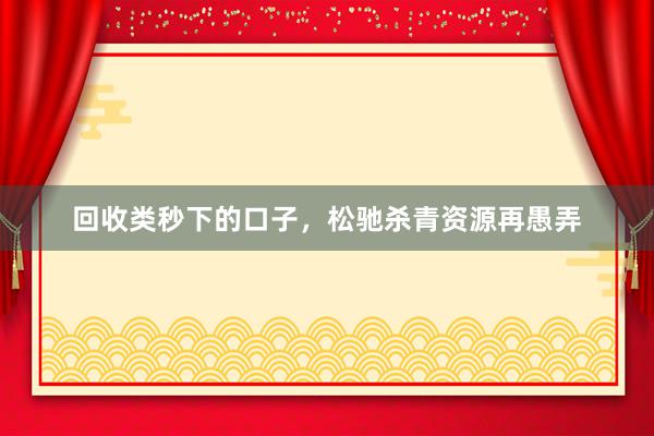 回收类秒下的口子，松驰杀青资源再愚弄