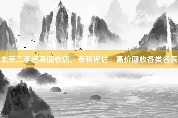 北京二手名表回收店，专科评估，高价回收各类名表