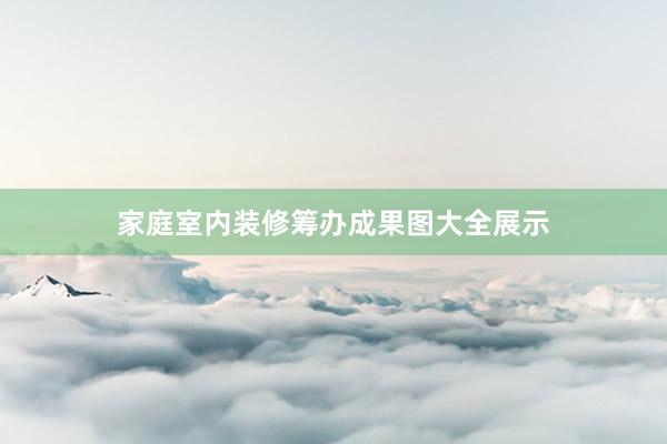 家庭室内装修筹办成果图大全展示