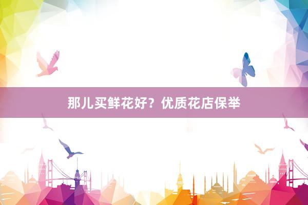 那儿买鲜花好？优质花店保举