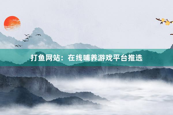 打鱼网站：在线哺养游戏平台推选