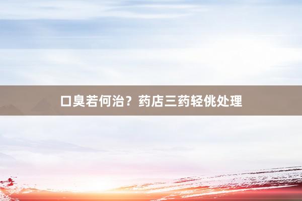 口臭若何治？药店三药轻佻处理